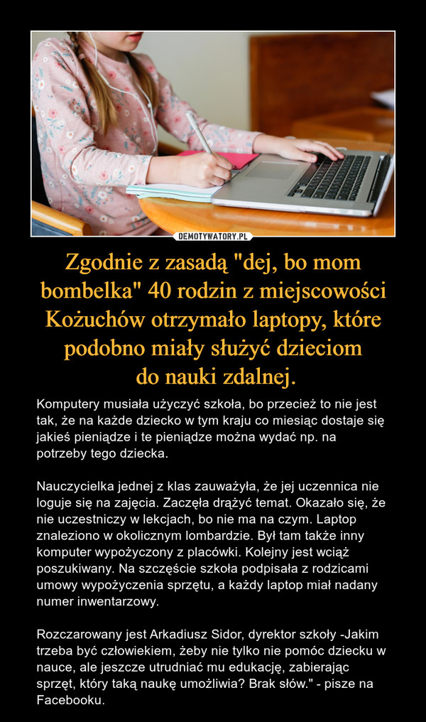 Zgodnie z zasadą "dej, bo mom bombelka" 40 rodzin z miejscowości Kożuchów otrzymało laptopy, które podobno miały służyć dzieciom do nauki zdalnej. – Komputery musiała użyczyć szkoła, bo przecież to nie jest tak, że na każde dziecko w tym kraju co miesiąc dostaje się jakieś pieniądze i te pieniądze można wydać np. na potrzeby tego dziecka. Nauczycielka jednej z klas zauważyła, że jej uczennica nie loguje się na zajęcia. Zaczęła drążyć temat. Okazało się, że nie uczestniczy w lekcjach, bo nie ma na czym. Laptop znaleziono w okolicznym lombardzie. Był tam także inny komputer wypożyczony z placówki. Kolejny jest wciąż poszukiwany. Na szczęście szkoła podpisała z rodzicami umowy wypożyczenia sprzętu, a każdy laptop miał nadany numer inwentarzowy. Rozczarowany jest Arkadiusz Sidor, dyrektor szkoły -Jakim trzeba być człowiekiem, żeby nie tylko nie pomóc dziecku w nauce, ale jeszcze utrudniać mu edukację, zabierając sprzęt, który taką naukę umożliwia? Brak słów." - pisze na Facebooku. 