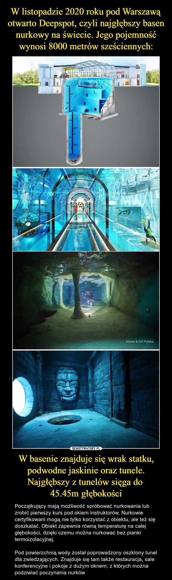 W listopadzie 2020 roku pod Warszawą otwarto Deepspot, czyli najgłębszy basen nurkowy na świecie. Jego pojemność wynosi 8000 metrów sześciennych: W basenie znajduje się wrak statku, podwodne jaskinie oraz tunele. Najgłębszy z tunelów sięga do 
45.45m głębokości