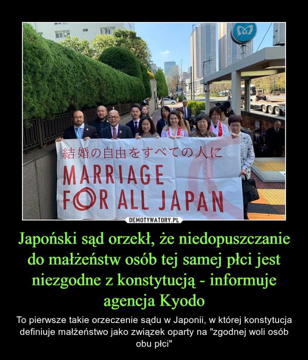 Japoński sąd orzekł, że niedopuszczanie do małżeństw osób tej samej płci jest niezgodne z konstytucją - informuje agencja Kyodo – To pierwsze takie orzeczenie sądu w Japonii, w której konstytucja definiuje małżeństwo jako związek oparty na "zgodnej woli osób obu płci" 