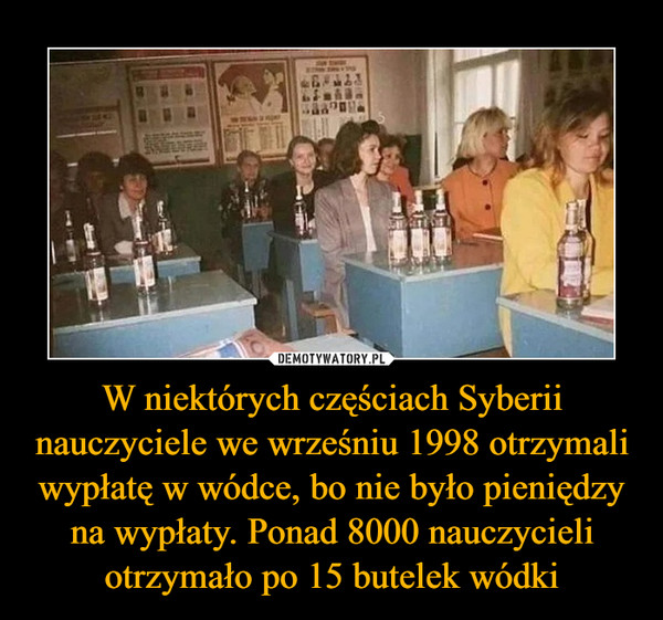 W niektórych częściach Syberii nauczyciele we wrześniu 1998 otrzymali wypłatę w wódce, bo nie było pieniędzy na wypłaty. Ponad 8000 nauczycieli otrzymało po 15 butelek wódki –  