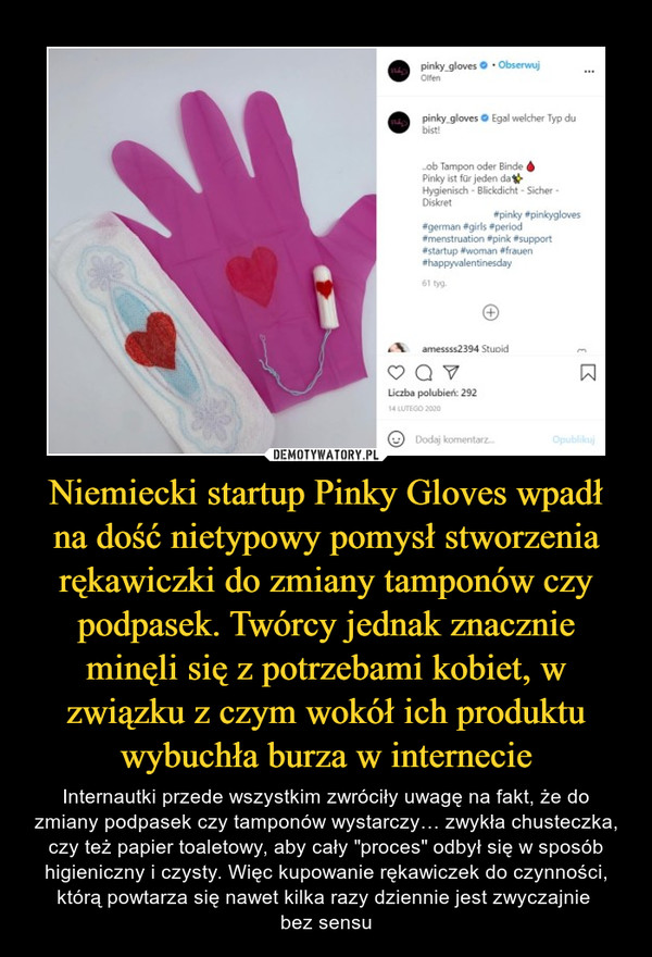 Niemiecki startup Pinky Gloves wpadł na dość nietypowy pomysł stworzenia rękawiczki do zmiany tamponów czy podpasek. Twórcy jednak znacznie minęli się z potrzebami kobiet, w związku z czym wokół ich produktu wybuchła burza w internecie – Internautki przede wszystkim zwróciły uwagę na fakt, że do zmiany podpasek czy tamponów wystarczy… zwykła chusteczka, czy też papier toaletowy, aby cały "proces" odbył się w sposób higieniczny i czysty. Więc kupowanie rękawiczek do czynności, którą powtarza się nawet kilka razy dziennie jest zwyczajnie bez sensu 