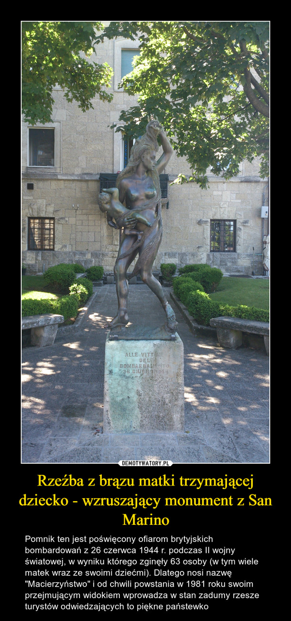 Rzeźba z brązu matki trzymającej dziecko - wzruszający monument z San Marino – Pomnik ten jest poświęcony ofiarom brytyjskich bombardowań z 26 czerwca 1944 r. podczas II wojny światowej, w wyniku którego zginęły 63 osoby (w tym wiele matek wraz ze swoimi dziećmi). Dlatego nosi nazwę "Macierzyństwo" i od chwili powstania w 1981 roku swoim przejmującym widokiem wprowadza w stan zadumy rzesze turystów odwiedzających to piękne państewko 