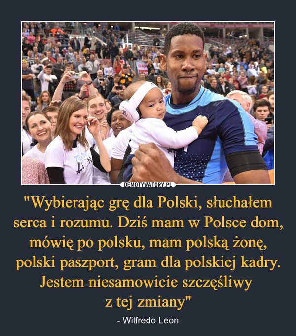 "Wybierając grę dla Polski, słuchałem serca i rozumu. Dziś mam w Polsce dom, mówię po polsku, mam polską żonę, polski paszport, gram dla polskiej kadry. Jestem niesamowicie szczęśliwy z tej zmiany" – - Wilfredo Leon 