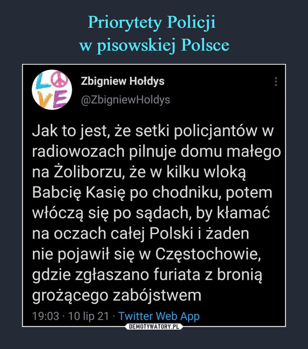  –  Zbigniew Hołdys	@ZbigniewHoldys	Jak to jest, że setki policjantów w	radiowozach pilnuje domu małego	na žoliborzu, że w kilku wloką	Babcię Kasię po chodniku, potem	włóczą się po sądach, by kłamać	na oczach całej Polski i żaden	nie pojawił się w Częstochowie,	gdzie zgłaszano furiata z bronią	grożącego zabójstwem	19:03 10 lip 21 Twitter Web App