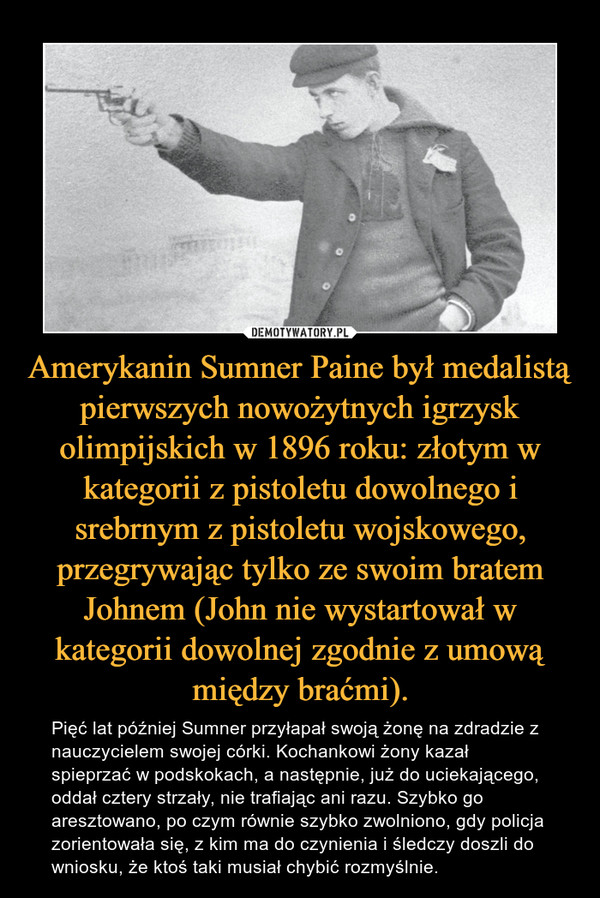 Amerykanin Sumner Paine był medalistą pierwszych nowożytnych igrzysk olimpijskich w 1896 roku: złotym w kategorii z pistoletu dowolnego i srebrnym z pistoletu wojskowego, przegrywając tylko ze swoim bratem Johnem (John nie wystartował w kategorii dowolnej zgodnie z umową między braćmi). – Pięć lat później Sumner przyłapał swoją żonę na zdradzie z nauczycielem swojej córki. Kochankowi żony kazał spieprzać w podskokach, a następnie, już do uciekającego, oddał cztery strzały, nie trafiając ani razu. Szybko go aresztowano, po czym równie szybko zwolniono, gdy policja zorientowała się, z kim ma do czynienia i śledczy doszli do wniosku, że ktoś taki musiał chybić rozmyślnie. 