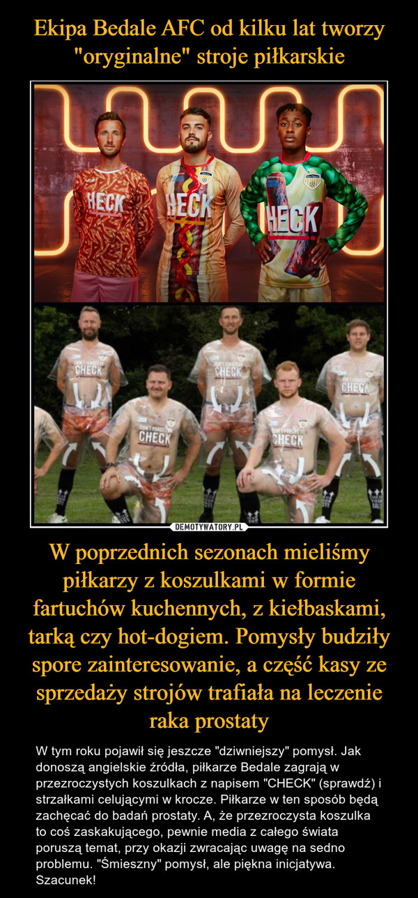 W poprzednich sezonach mieliśmy piłkarzy z koszulkami w formie fartuchów kuchennych, z kiełbaskami, tarką czy hot-dogiem. Pomysły budziły spore zainteresowanie, a część kasy ze sprzedaży strojów trafiała na leczenie raka prostaty – W tym roku pojawił się jeszcze "dziwniejszy" pomysł. Jak donoszą angielskie źródła, piłkarze Bedale zagrają w przezroczystych koszulkach z napisem "CHECK" (sprawdź) i strzałkami celującymi w krocze. Piłkarze w ten sposób będą zachęcać do badań prostaty. A, że przezroczysta koszulka to coś zaskakującego, pewnie media z całego świata poruszą temat, przy okazji zwracając uwagę na sedno problemu. "Śmieszny" pomysł, ale piękna inicjatywa. Szacunek! 