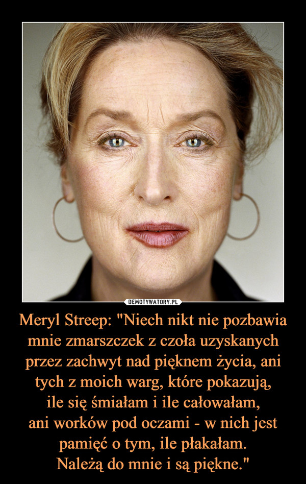Meryl Streep: "Niech nikt nie pozbawia mnie zmarszczek z czoła uzyskanych przez zachwyt nad pięknem życia, ani tych z moich warg, które pokazują,
ile się śmiałam i ile całowałam,
ani worków pod oczami - w nich jest
pamięć o tym, ile płakałam.
Należą do mnie i są piękne."