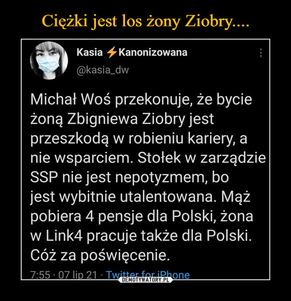  –  Kasia -^Kanonizowana@kasia_dwMichał Woś przekonuje, że bycieżoną Zbigniewa Ziobryjestprzeszkodą w robieniu kariery, anie wsparciem. Stołek w zarządzieSSP nie jest nepotyzmem, bojest wybitnie utalentowana. Mążpobiera 4 pensje dla Polski, żonaw Link4 pracuje także dla Polski.Cóż za poświęcenie.7:55 • 07 lio 21 • Twitter for iPhone