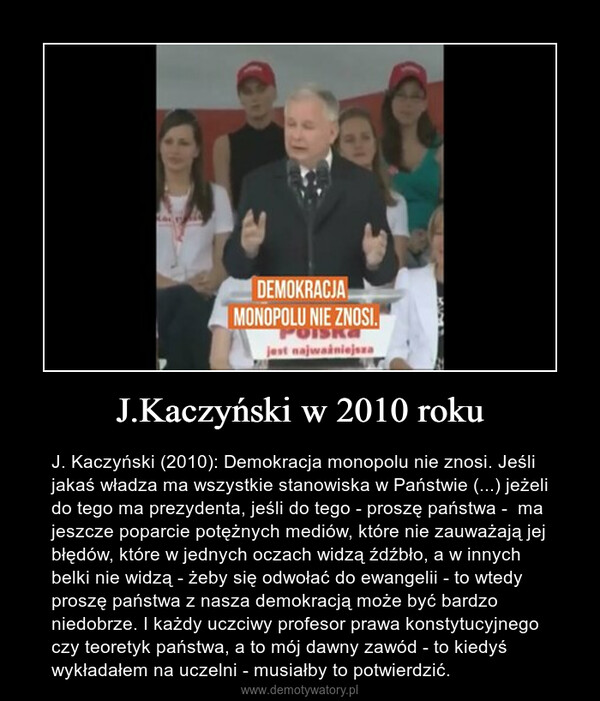 J.Kaczyński w 2010 roku – J. Kaczyński (2010): Demokracja monopolu nie znosi. Jeśli jakaś władza ma wszystkie stanowiska w Państwie (...) jeżeli do tego ma prezydenta, jeśli do tego - proszę państwa -  ma jeszcze poparcie potężnych mediów, które nie zauważają jej błędów, które w jednych oczach widzą źdźbło, a w innych belki nie widzą - żeby się odwołać do ewangelii - to wtedy proszę państwa z nasza demokracją może być bardzo niedobrze. I każdy uczciwy profesor prawa konstytucyjnego czy teoretyk państwa, a to mój dawny zawód - to kiedyś wykładałem na uczelni - musiałby to potwierdzić. 