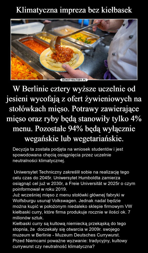 W Berlinie cztery wyższe uczelnie od jesieni wycofają z ofert żywieniowych na stołówkach mięso. Potrawy zawierające mięso oraz ryby będą stanowiły tylko 4% menu. Pozostałe 94% będą wyłącznie wegańskie lub wegetariańskie. – Decyzja ta została podjęta na wniosek studentów i jest spowodowana chęcią osiągnięcia przez uczelnie neutralności klimatycznej.  Uniwersytet Techniczny zakreślił sobie na realizację tego celu czas do 2045r. Uniwersytet Humboldta zamierza osiągnąć cel już w 2030r, a Freie Universität w 2025r o czym poinformował w roku 2019. Już wcześniej mięso z menu stołówki głównej fabryki w Wolfsburgu usunął Volkswagen. Jednak nadal będzie można kupić w położonym niedaleko sklepie firmowym VW kiełbaski curry, które firma produkuje rocznie w ilości ok. 7 milionów sztuk. Kiełbaski curry są kultową niemiecką przekąską do tego stopnia, że  doczekały się otwarcia w 2009r. swojego muzeum w Berlinie - Muzeum Deutsches Currywurst. Przed Niemcami poważne wyzwanie: tradycyjny, kultowy currywurst czy neutralność klimatyczna? 