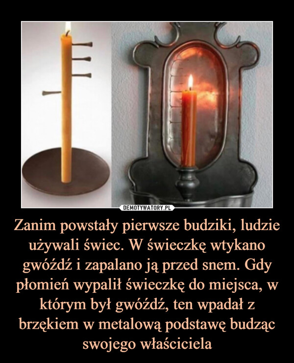 Zanim powstały pierwsze budziki, ludzie używali świec. W świeczkę wtykano gwóźdź i zapalano ją przed snem. Gdy płomień wypalił świeczkę do miejsca, w którym był gwóźdź, ten wpadał z brzękiem w metalową podstawę budząc swojego właściciela