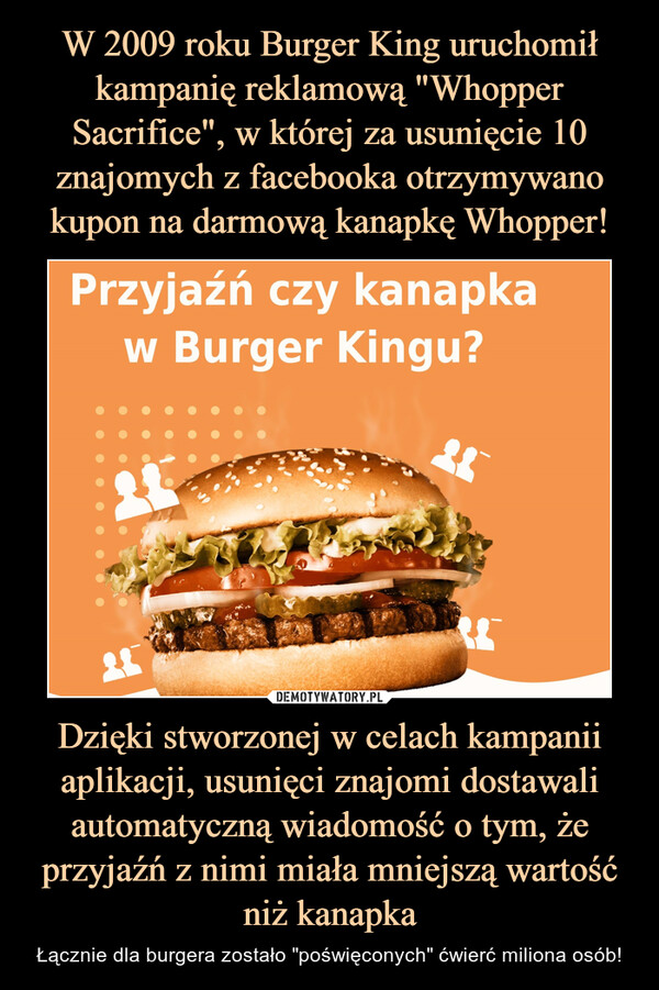 W 2009 roku Burger King uruchomił kampanię reklamową "Whopper Sacrifice", w której za usunięcie 10 znajomych z facebooka otrzymywano kupon na darmową kanapkę Whopper! Dzięki stworzonej w celach kampanii aplikacji, usunięci znajomi dostawali automatyczną wiadomość o tym, że przyjaźń z nimi miała mniejszą wartość niż kanapka
