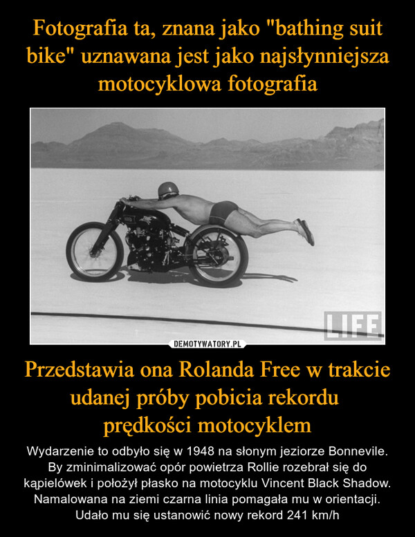 Fotografia ta, znana jako "bathing suit bike" uznawana jest jako najsłynniejsza motocyklowa fotografia Przedstawia ona Rolanda Free w trakcie udanej próby pobicia rekordu 
prędkości motocyklem