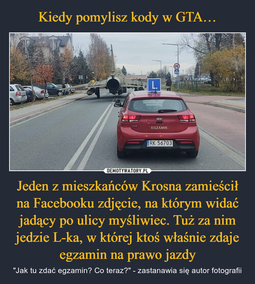 Kiedy pomylisz kody w GTA… Jeden z mieszkańców Krosna zamieścił na Facebooku zdjęcie, na którym widać jadący po ulicy myśliwiec. Tuż za nim jedzie L-ka, w której ktoś właśnie zdaje egzamin na prawo jazdy