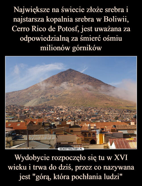Największe na świecie złoże srebra i najstarsza kopalnia srebra w Boliwii, Cerro Rico de Potosf, jest uważana za odpowiedzialną za śmierć ośmiu milionów górników Wydobycie rozpoczęło się tu w XVI wieku i trwa do dziś, przez co nazywana jest "górą, która pochłania ludzi"