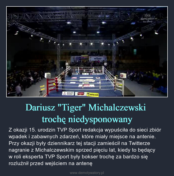 Dariusz "Tiger" Michalczewski trochę niedysponowany – Z okazji 15. urodzin TVP Sport redakcja wypuściła do sieci zbiór wpadek i zabawnych zdarzeń, które miały miejsce na antenie. Przy okazji były dziennikarz tej stacji zamieścił na Twitterze nagranie z Michalczewskim sprzed pięciu lat, kiedy to będący w roli eksperta TVP Sport były bokser trochę za bardzo się rozluźnił przed wejściem na antenę 