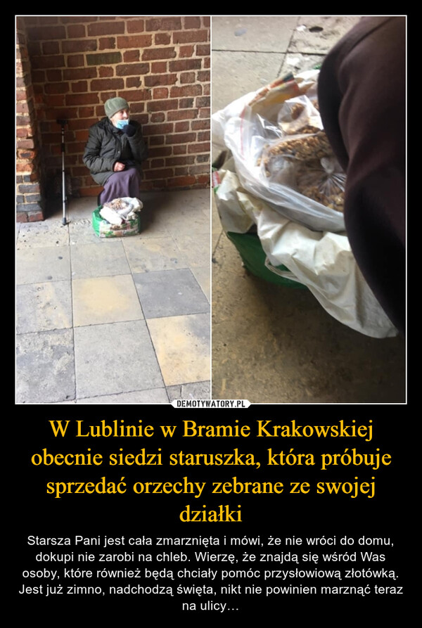 W Lublinie w Bramie Krakowskiej obecnie siedzi staruszka, która próbuje sprzedać orzechy zebrane ze swojej działki – Starsza Pani jest cała zmarznięta i mówi, że nie wróci do domu, dokupi nie zarobi na chleb. Wierzę, że znajdą się wśród Was osoby, które również będą chciały pomóc przysłowiową złotówką. Jest już zimno, nadchodzą święta, nikt nie powinien marznąć teraz na ulicy… 