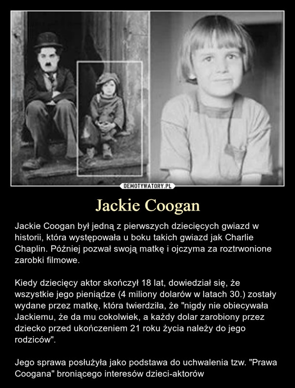 Jackie Coogan – Jackie Coogan był jedną z pierwszych dziecięcych gwiazd w historii, która występowała u boku takich gwiazd jak Charlie Chaplin. Później pozwał swoją matkę i ojczyma za roztrwonione zarobki filmowe.Kiedy dziecięcy aktor skończył 18 lat, dowiedział się, że wszystkie jego pieniądze (4 miliony dolarów w latach 30.) zostały wydane przez matkę, która twierdziła, że "nigdy nie obiecywała Jackiemu, że da mu cokolwiek, a każdy dolar zarobiony przez dziecko przed ukończeniem 21 roku życia należy do jego rodziców".Jego sprawa posłużyła jako podstawa do uchwalenia tzw. "Prawa Coogana" broniącego interesów dzieci-aktorów 