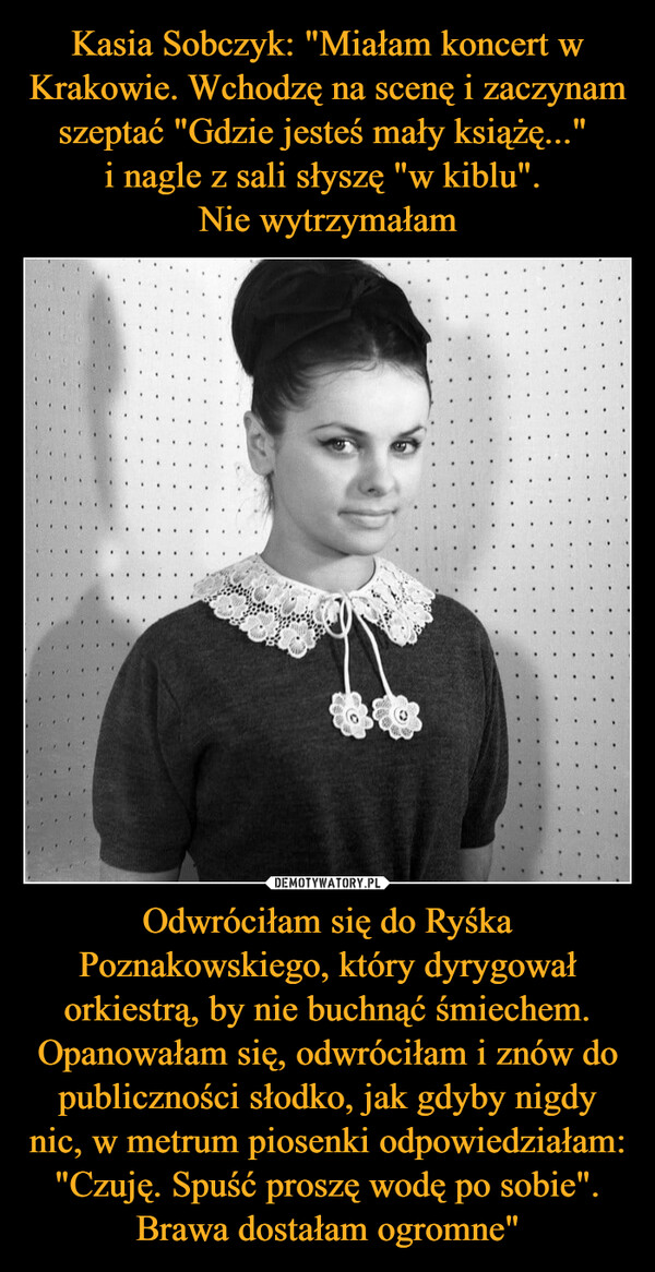 Kasia Sobczyk: "Miałam koncert w Krakowie. Wchodzę na scenę i zaczynam szeptać "Gdzie jesteś mały książę..." 
i nagle z sali słyszę "w kiblu". 
Nie wytrzymałam Odwróciłam się do Ryśka Poznakowskiego, który dyrygował orkiestrą, by nie buchnąć śmiechem. Opanowałam się, odwróciłam i znów do publiczności słodko, jak gdyby nigdy nic, w metrum piosenki odpowiedziałam: "Czuję. Spuść proszę wodę po sobie". Brawa dostałam ogromne"