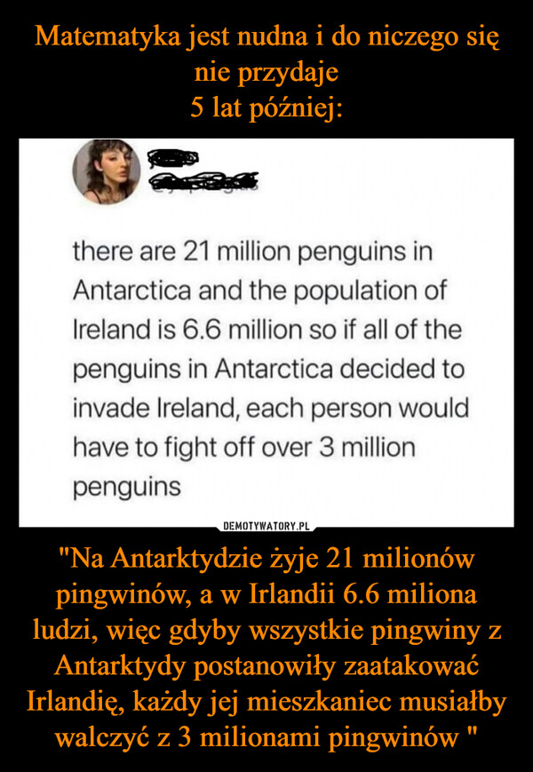 "Na Antarktydzie żyje 21 milionów pingwinów, a w Irlandii 6.6 miliona ludzi, więc gdyby wszystkie pingwiny z Antarktydy postanowiły zaatakować Irlandię, każdy jej mieszkaniec musiałby walczyć z 3 milionami pingwinów " –  