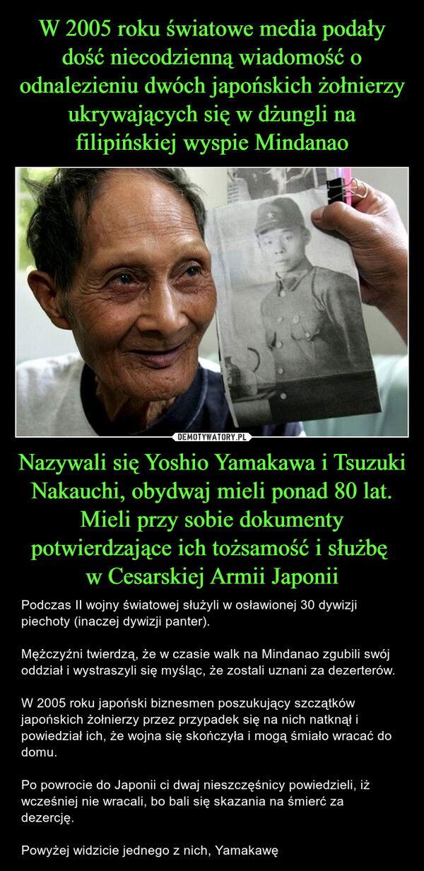 W 2005 roku światowe media podały dość niecodzienną wiadomość o odnalezieniu dwóch japońskich żołnierzy ukrywających się w dżungli na filipińskiej wyspie Mindanao Nazywali się Yoshio Yamakawa i Tsuzuki Nakauchi, obydwaj mieli ponad 80 lat. Mieli przy sobie dokumenty potwierdzające ich tożsamość i służbę 
w Cesarskiej Armii Japonii