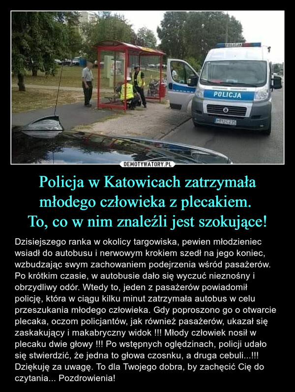 Policja w Katowicach zatrzymała młodego człowieka z plecakiem. To, co w nim znaleźli jest szokujące! – Dzisiejszego ranka w okolicy targowiska, pewien młodzieniec wsiadł do autobusu i nerwowym krokiem szedł na jego koniec, wzbudzając swym zachowaniem podejrzenia wśród pasażerów. Po krótkim czasie, w autobusie dało się wyczuć nieznośny i obrzydliwy odór. Wtedy to, jeden z pasażerów powiadomił policję, która w ciągu kilku minut zatrzymała autobus w celu przeszukania młodego człowieka. Gdy poproszono go o otwarcie plecaka, oczom policjantów, jak również pasażerów, ukazał się zaskakujący i makabryczny widok !!! Młody człowiek nosił w plecaku dwie głowy !!! Po wstępnych oględzinach, policji udało się stwierdzić, że jedna to głowa czosnku, a druga cebuli...!!! Dziękuję za uwagę. To dla Twojego dobra, by zachęcić Cię do czytania... Pozdrowienia! 