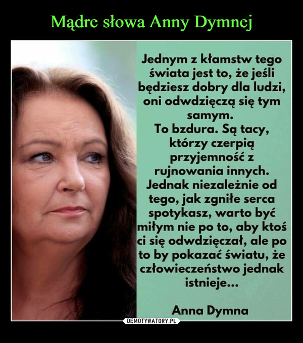  –  Jednym z kłamstw tego świata jest to, że jeśli będziesz dobry dla ludzi, oni odwdzięczą się tym samym. To bzdura. Są tacy, którzy czerpią przyjemność z rujnowania innych. Jednak niezależnie od tego, jak zgniłe serca spotykasz, warto być miłym nie po to, aby ktoś ci się odwdzięczał, ale po to by pokazać światu, że człowieczeństwo jednak istnieje... Anna Dymna
