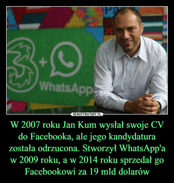 W 2007 roku Jan Kum wysłał swoje CV do Facebooka, ale jego kandydatura została odrzucona. Stworzył WhatsApp'a w 2009 roku, a w 2014 roku sprzedał go Facebookowi za 19 mld dolarów –  