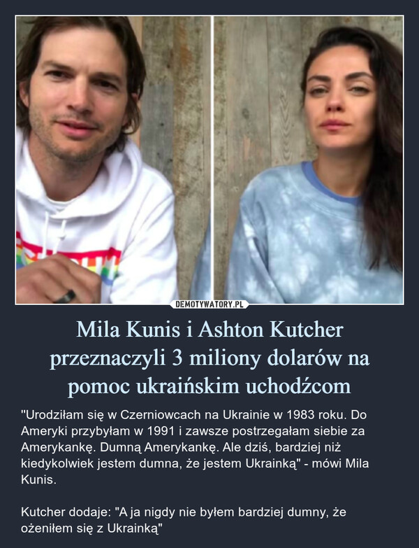 Mila Kunis i Ashton Kutcher przeznaczyli 3 miliony dolarów na pomoc ukraińskim uchodźcom – ''Urodziłam się w Czerniowcach na Ukrainie w 1983 roku. Do Ameryki przybyłam w 1991 i zawsze postrzegałam siebie za Amerykankę. Dumną Amerykankę. Ale dziś, bardziej niż kiedykolwiek jestem dumna, że jestem Ukrainką" - mówi Mila Kunis.Kutcher dodaje: "A ja nigdy nie byłem bardziej dumny, że ożeniłem się z Ukrainką" 