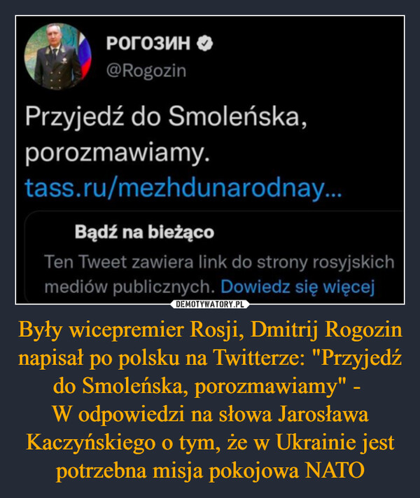Były wicepremier Rosji, Dmitrij Rogozin napisał po polsku na Twitterze: "Przyjedź do Smoleńska, porozmawiamy" - 
W odpowiedzi na słowa Jarosława Kaczyńskiego o tym, że w Ukrainie jest potrzebna misja pokojowa NATO