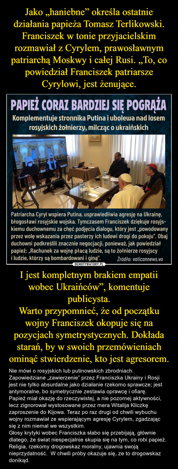 I jest kompletnym brakiem empatii wobec Ukraińców”, komentuje publicysta.Warto przypomnieć, że od początku wojny Franciszek okopuje się na pozycjach symetrystycznych. Dokłada starań, by w swoich przemówieniach ominąć stwierdzenie, kto jest agresorem. – Nie mówi o rosyjskich lub putinowskich zbrodniach.  Zapowiedziane „zawierzenie” przez Franciszka Ukrainy i Rosji jest nie tylko absurdalne jako działanie rzekomo sprawcze; jest antymoralne, bo symetrycznie zestawia oprawcę i ofiarę.Papież miał okazję do rzeczywistej, a nie pozornej aktywności, lecz zignorował wystosowane przez mera Witalija Kliczkę zaproszenie do Kijowa. Teraz po raz drugi od chwili wybuchu wojny rozmawiał ze wspierającym agresję Cyrylem, zgadzając się z nim niemal we wszystkim. Głosy krytyki wobec Franciszka słabo się przebijają, głównie dlatego, że świat niespecjalnie skupia się na tym, co robi papież. Religia, rzekomy drogowskaz moralny, ujawnia swoją nieprzydatność.  W chwili próby okazuje się, ze to drogowskaz donikąd. 