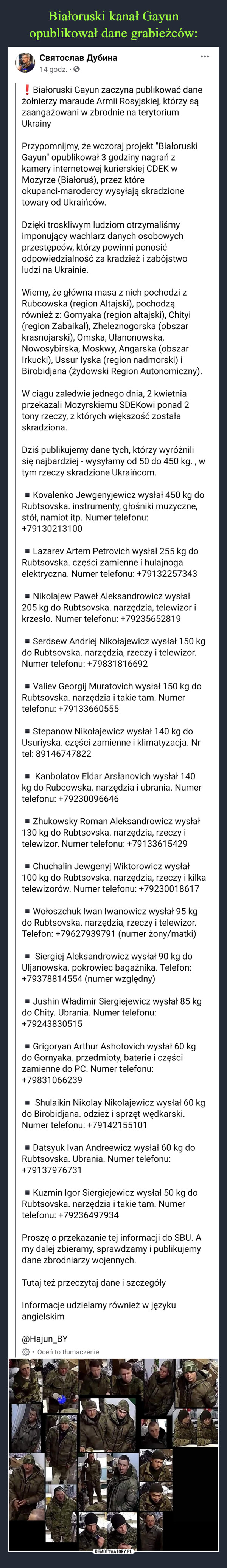  –  Białoruski Gayun zaczyna publikować dane żołnierzy maraude Armii Rosyjskiej, którzy są zaangażowani w zbrodnie na terytorium UkrainyPrzypomnijmy, że wczoraj projekt "Białoruski Gayun" opublikował 3 godziny nagrań z kamery internetowej kurierskiej CDEK w Mozyrze (Białoruś), przez które okupanci-marodercy wysyłają skradzione towary od Ukraińców.Dzięki troskliwym ludziom otrzymaliśmy imponujący wachlarz danych osobowych przestępców, którzy powinni ponosić odpowiedzialność za kradzież i zabójstwo ludzi na Ukrainie.Wiemy, że główna masa z nich pochodzi z Rubcowska (region Altajski), pochodzą również z: Gornyaka (region altajski), Chityi (region Zabaikal), Zheleznogorska (obszar krasnojarski), Omska, Ułanonowska, Nowosybirska, Moskwy, Angarska (obszar Irkucki), Ussur Iyska (region nadmorski) i Birobidjana (żydowski Region Autonomiczny).W ciągu zaledwie jednego dnia, 2 kwietnia przekazali Mozyrskiemu SDEKowi ponad 2 tony rzeczy, z których większość została skradziona.Dziś publikujemy dane tych, którzy wyróżnili się najbardziej - wysyłamy od 50 do 450 kg. , w tym rzeczy skradzione Ukraińcom.▪️Kovalenko Jewgenyjewicz wysłał 450 kg do Rubtsovska. instrumenty, głośniki muzyczne, stół, namiot itp. Numer telefonu: +79130213100▪️Lazarev Artem Petrovich wysłał 255 kg do Rubtsovska. części zamienne i hulajnoga elektryczna. Numer telefonu: +79132257343▪️Nikolajew Paweł Aleksandrowicz wysłał 205 kg do Rubtsovska. narzędzia, telewizor i krzesło. Numer telefonu: +79235652819▪️Serdsew Andriej Nikołajewicz wysłał 150 kg do Rubtsovska. narzędzia, rzeczy i telewizor. Numer telefonu: +79831816692▪️Valiev Georgij Muratovich wysłał 150 kg do Rubtsovska. narzędzia i takie tam. Numer telefonu: +79133660555▪️Stepanow Nikołajewicz wysłał 140 kg do Usuriyska. części zamienne i klimatyzacja. Nr tel: 89146747822▪️ Kanbolatov Eldar Arsłanovich wysłał 140 kg do Rubcowska. narzędzia i ubrania. Numer telefonu: +79230096646▪️Zhukowsky Roman Aleksandrowicz wysłał 130 kg do Rubtsovska. narzędzia, rzeczy i telewizor. Numer telefonu: +79133615429▪️Chuchalin Jewgenyj Wiktorowicz wysłał 100 kg do Rubtsovska. narzędzia, rzeczy i kilka telewizorów. Numer telefonu: +79230018617▪️Wołoszchuk Iwan Iwanowicz wysłał 95 kg do Rubtsovska. narzędzia, rzeczy i telewizor. Telefon: +79627939791 (numer żony/matki)▪️ Siergiej Aleksandrowicz wysłał 90 kg do Uljanowska. pokrowiec bagażnika. Telefon: +79378814554 (numer względny)▪️Jushin Władimir Siergiejewicz wysłał 85 kg do Chity. Ubrania. Numer telefonu: +79243830515▪️Grigoryan Arthur Ashotovich wysłał 60 kg do Gornyaka. przedmioty, baterie i części zamienne do PC. Numer telefonu: +79831066239▪️ Shulaikin Nikolay Nikolajewicz wysłał 60 kg do Birobidjana. odzież i sprzęt wędkarski. Numer telefonu: +79142155101▪️Datsyuk Ivan Andreewicz wysłał 60 kg do Rubtsovska. Ubrania. Numer telefonu: +79137976731▪️Kuzmin Igor Siergiejewicz wysłał 50 kg do Rubtsovska. narzędzia i takie tam. Numer telefonu: +79236497934Proszę o przekazanie tej informacji do SBU. A my dalej zbieramy, sprawdzamy i publikujemy dane zbrodniarzy wojennych.Tutaj też przeczytaj dane i szczegółyInformacje udzielamy również w języku angielskim@Hajun_BY