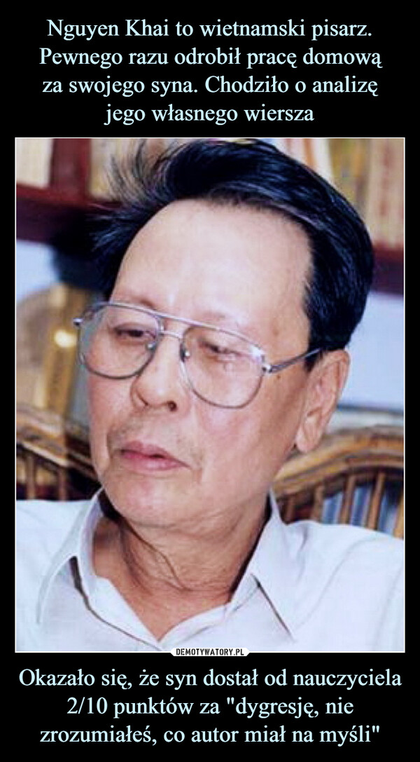 Nguyen Khai to wietnamski pisarz. Pewnego razu odrobił pracę domową
za swojego syna. Chodziło o analizę
jego własnego wiersza Okazało się, że syn dostał od nauczyciela 2/10 punktów za "dygresję, nie zrozumiałeś, co autor miał na myśli"