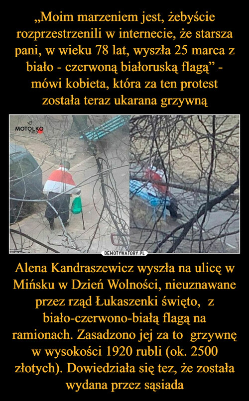 „Moim marzeniem jest, żebyście rozprzestrzenili w internecie, że starsza pani, w wieku 78 lat, wyszła 25 marca z biało - czerwoną białoruską flagą” - mówi kobieta, która za ten protest została teraz ukarana grzywną Alena Kandraszewicz wyszła na ulicę w Mińsku w Dzień Wolności, nieuznawane przez rząd Łukaszenki święto,  z biało-czerwono-białą flagą na ramionach. Zasadzono jej za to  grzywnę w wysokości 1920 rubli (ok. 2500 złotych). Dowiedziała się tez, że została wydana przez sąsiada