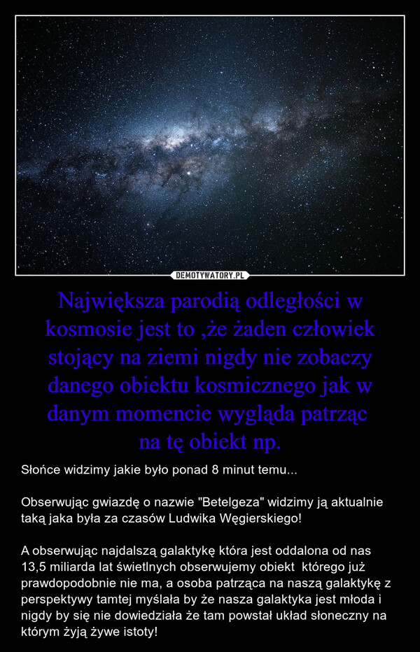 Największa parodią odległości w kosmosie jest to ,że żaden człowiek stojący na ziemi nigdy nie zobaczy danego obiektu kosmicznego jak w danym momencie wygląda patrząc na tę obiekt np. – Słońce widzimy jakie było ponad 8 minut temu...Obserwując gwiazdę o nazwie "Betelgeza" widzimy ją aktualnie taką jaka była za czasów Ludwika Węgierskiego!   A obserwując najdalszą galaktykę która jest oddalona od nas 13,5 miliarda lat świetlnych obserwujemy obiekt  którego już prawdopodobnie nie ma, a osoba patrząca na naszą galaktykę z perspektywy tamtej myślała by że nasza galaktyka jest młoda i nigdy by się nie dowiedziała że tam powstał układ słoneczny na którym żyją żywe istoty! 