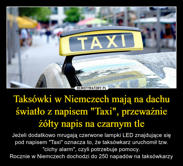 Taksówki w Niemczech mają na dachu światło z napisem "Taxi", przeważnie żółty napis na czarnym tle – Jeżeli dodatkowo mrugają czerwone lampki LED znajdujące się pod napisem "Taxi" oznacza to, że taksówkarz uruchomił tzw. "cichy alarm", czyli potrzebuje pomocy.Rocznie w Niemczech dochodzi do 250 napadów na taksówkarzy 