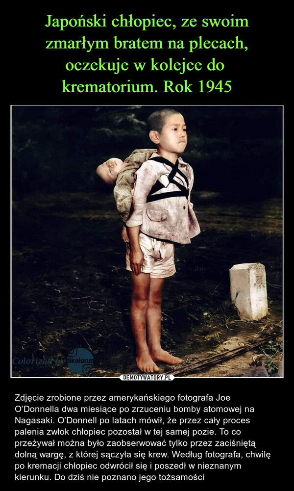  – Zdjęcie zrobione przez amerykańskiego fotografa Joe O’Donnella dwa miesiące po zrzuceniu bomby atomowej na Nagasaki. O’Donnell po latach mówił, że przez cały proces palenia zwłok chłopiec pozostał w tej samej pozie. To co przeżywał można było zaobserwować tylko przez zaciśniętą dolną wargę, z której sączyła się krew. Według fotografa, chwilę po kremacji chłopiec odwrócił się i poszedł w nieznanym kierunku. Do dziś nie poznano jego tożsamości 