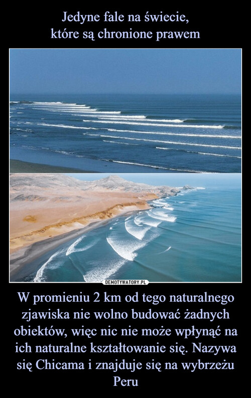Jedyne fale na świecie,
które są chronione prawem W promieniu 2 km od tego naturalnego zjawiska nie wolno budować żadnych obiektów, więc nic nie może wpłynąć na ich naturalne kształtowanie się. Nazywa się Chicama i znajduje się na wybrzeżu Peru