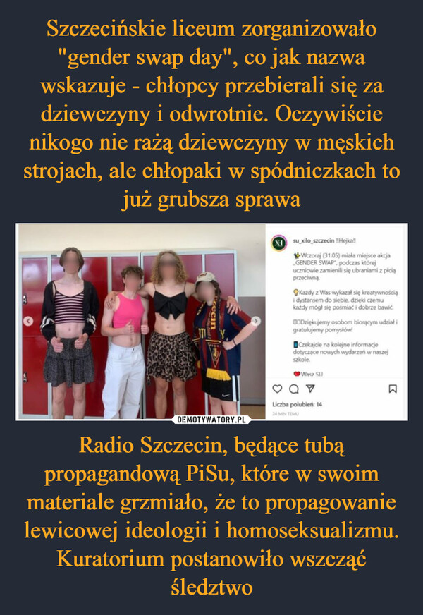 Szczecińskie liceum zorganizowało "gender swap day", co jak nazwa wskazuje - chłopcy przebierali się za dziewczyny i odwrotnie. Oczywiście nikogo nie rażą dziewczyny w męskich strojach, ale chłopaki w spódniczkach to już grubsza sprawa Radio Szczecin, będące tubą propagandową PiSu, które w swoim materiale grzmiało, że to propagowanie lewicowej ideologii i homoseksualizmu. Kuratorium postanowiło wszcząć śledztwo