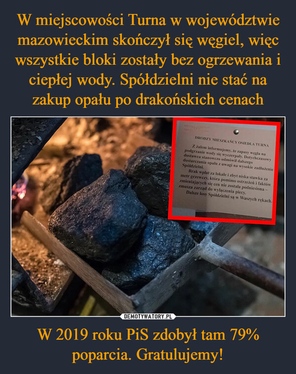 W miejscowości Turna w województwie mazowieckim skończył się węgiel, więc wszystkie bloki zostały bez ogrzewania i ciepłej wody. Spółdzielni nie stać na zakup opału po drakońskich cenach W 2019 roku PiS zdobył tam 79% poparcia. Gratulujemy!