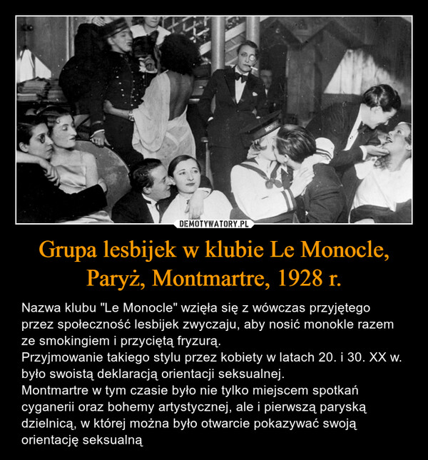 Grupa lesbijek w klubie Le Monocle, Paryż, Montmartre, 1928 r. – Nazwa klubu "Le Monocle" wzięła się z wówczas przyjętego przez społeczność lesbijek zwyczaju, aby nosić monokle razem ze smokingiem i przyciętą fryzurą. Przyjmowanie takiego stylu przez kobiety w latach 20. i 30. XX w. było swoistą deklaracją orientacji seksualnej. Montmartre w tym czasie było nie tylko miejscem spotkań cyganerii oraz bohemy artystycznej, ale i pierwszą paryską dzielnicą, w której można było otwarcie pokazywać swoją orientację seksualną 