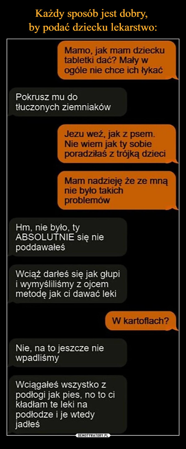  –  Mamo, jak mam dziecku tabletki dać? Mały w ogóle nie chce ich łykać Pokrusz mu do tłuczonych ziemniaków r Jezu weź, jak z psem_ Nie wiem jak ty sobie `poradziłaś z trójką dzieci Mam nadzieję że ze mną nie było takich Lproblemów Hm, nie było, ty ABSOLUTNIE się nie poddawałeś Wciąż darłeś się jak głupi i wymyśliliśmy z ojcem metodę jak ci dawać leki Nie, na to jeszcze nie wpadliśmy W kartoflach? Wciągałeś wszystko z podłogi jak pies. no to ci kładłam te leki na podłodze i je wtedy jadłeś