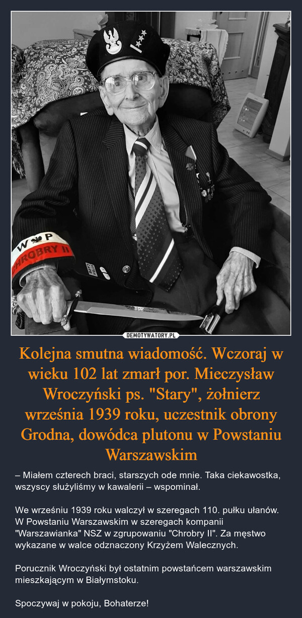 Kolejna smutna wiadomość. Wczoraj w wieku 102 lat zmarł por. Mieczysław Wroczyński ps. "Stary", żołnierz września 1939 roku, uczestnik obrony Grodna, dowódca plutonu w Powstaniu Warszawskim – – Miałem czterech braci, starszych ode mnie. Taka ciekawostka, wszyscy służyliśmy w kawalerii – wspominał.We wrześniu 1939 roku walczył w szeregach 110. pułku ułanów. W Powstaniu Warszawskim w szeregach kompanii "Warszawianka" NSZ w zgrupowaniu "Chrobry II". Za męstwo wykazane w walce odznaczony Krzyżem Walecznych.Porucznik Wroczyński był ostatnim powstańcem warszawskim mieszkającym w Białymstoku.Spoczywaj w pokoju, Bohaterze! 