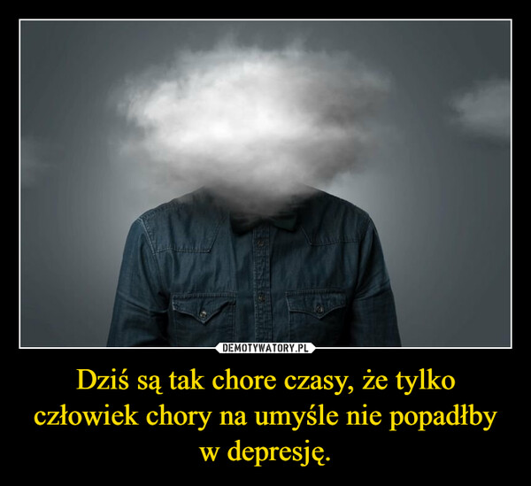 Dziś są tak chore czasy, że tylko człowiek chory na umyśle nie popadłby w depresję. –  