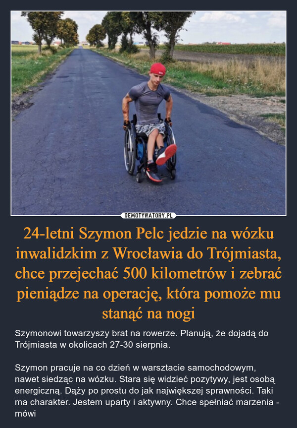 24-letni Szymon Pelc jedzie na wózku inwalidzkim z Wrocławia do Trójmiasta, chce przejechać 500 kilometrów i zebrać pieniądze na operację, która pomoże mu stanąć na nogi – Szymonowi towarzyszy brat na rowerze. Planują, że dojadą do Trójmiasta w okolicach 27-30 sierpnia. Szymon pracuje na co dzień w warsztacie samochodowym, nawet siedząc na wózku. Stara się widzieć pozytywy, jest osobą energiczną. Dąży po prostu do jak największej sprawności. Taki ma charakter. Jestem uparty i aktywny. Chce spełniać marzenia - mówi 