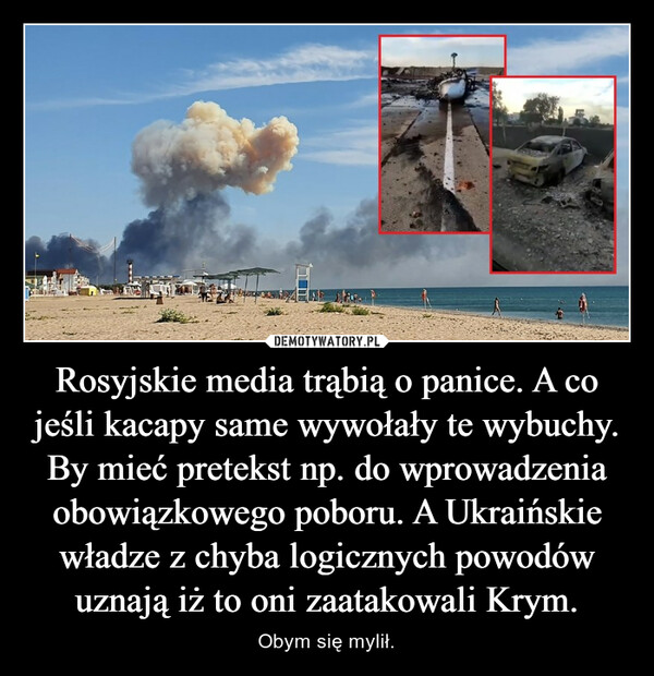 Rosyjskie media trąbią o panice. A co jeśli kacapy same wywołały te wybuchy. By mieć pretekst np. do wprowadzenia obowiązkowego poboru. A Ukraińskie władze z chyba logicznych powodów uznają iż to oni zaatakowali Krym. – Obym się mylił. 