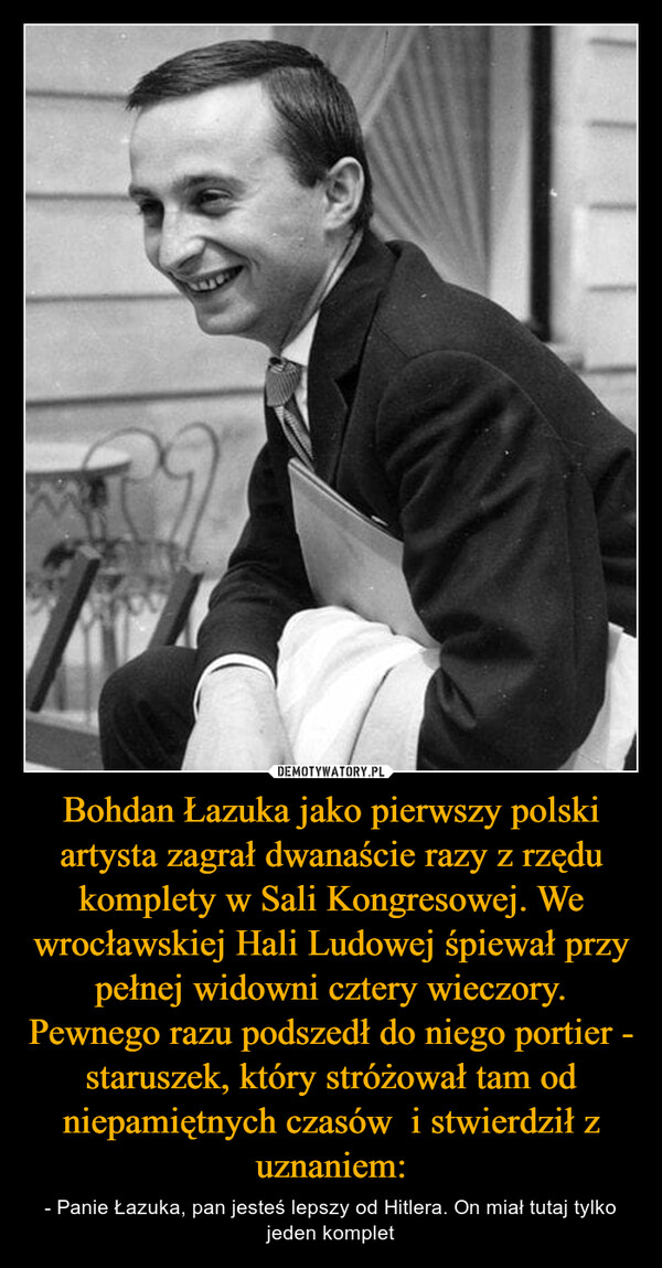 Bohdan Łazuka jako pierwszy polski artysta zagrał dwanaście razy z rzędu komplety w Sali Kongresowej. We wrocławskiej Hali Ludowej śpiewał przy pełnej widowni cztery wieczory. Pewnego razu podszedł do niego portier - staruszek, który stróżował tam od niepamiętnych czasów  i stwierdził z uznaniem: