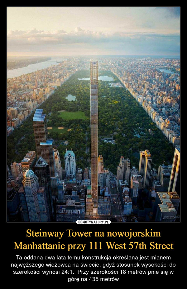 Steinway Tower na nowojorskim Manhattanie przy 111 West 57th Street – Ta oddana dwa lata temu konstrukcja określana jest mianem najwęższego wieżowca na świecie, gdyż stosunek wysokości do szerokości wynosi 24:1.  Przy szerokości 18 metrów pnie się w górę na 435 metrów 