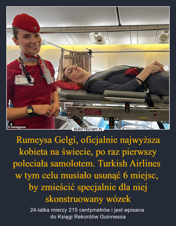 Rumeysa Gelgi, oficjalnie najwyższa kobieta na świecie, po raz pierwszy poleciała samolotem. Turkish Airlines w tym celu musiało usunąć 6 miejsc, by zmieścić specjalnie dla niej skonstruowany wózek – 24-latka mierzy 215 centymetrów i jest wpisana do Księgi Rekordów Guinnessa 