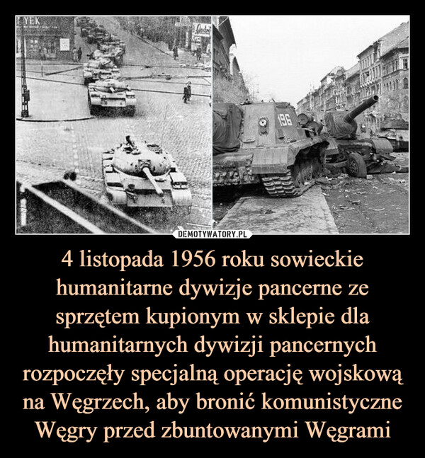 4 listopada 1956 roku sowieckie humanitarne dywizje pancerne ze sprzętem kupionym w sklepie dla humanitarnych dywizji pancernych rozpoczęły specjalną operację wojskową na Węgrzech, aby bronić komunistyczne Węgry przed zbuntowanymi Węgrami –  